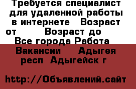 Требуется специалист для удаленной работы в интернете › Возраст от ­ 18 › Возраст до ­ 56 - Все города Работа » Вакансии   . Адыгея респ.,Адыгейск г.